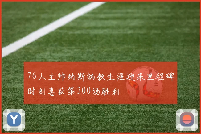 76人主帅纳斯执教生涯迎来里程碑时刻喜获第300场胜利