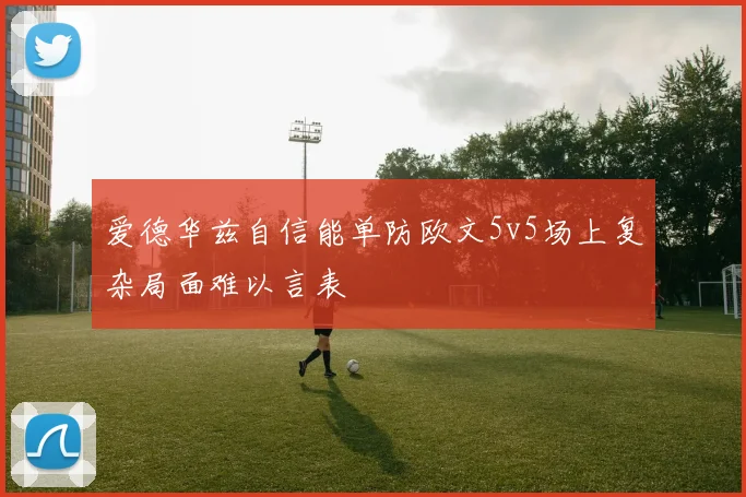 爱德华兹自信能单防欧文5v5场上复杂局面难以言表