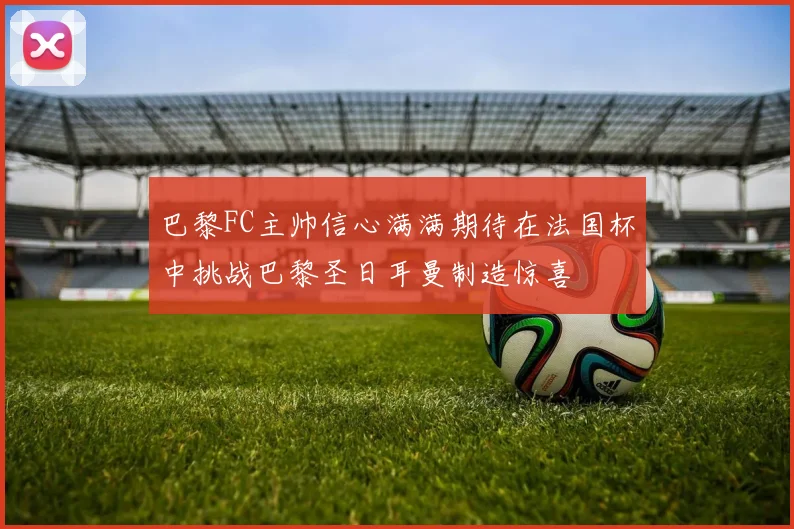 巴黎FC主帅信心满满期待在法国杯中挑战巴黎圣日耳曼制造惊喜