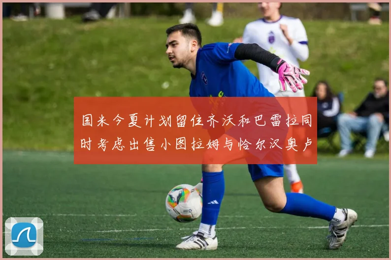 国米今夏计划留住齐沃和巴雷拉同时考虑出售小图拉姆与恰尔汉奥卢