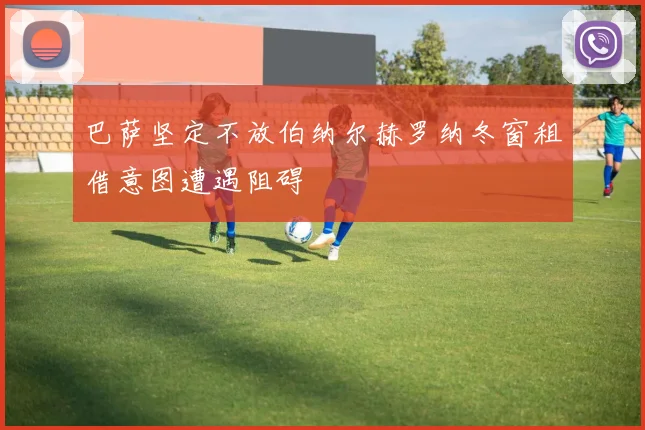 巴萨坚定不放伯纳尔赫罗纳冬窗租借意图遭遇阻碍