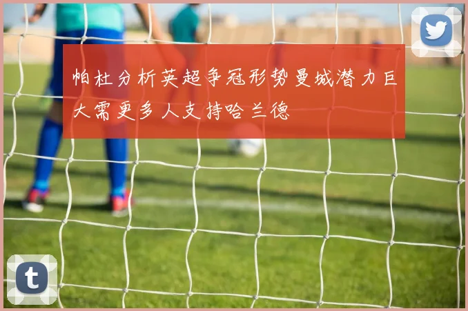 帕杜分析英超争冠形势曼城潜力巨大需更多人支持哈兰德