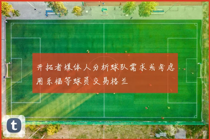 开拓者媒体人分析球队需求或考虑用乐福等球员交易格兰