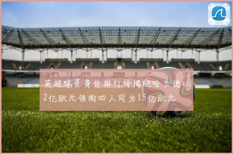 英超球员身价排行榜揭晓哈兰德以2亿欧元领衔四人同为15亿欧元