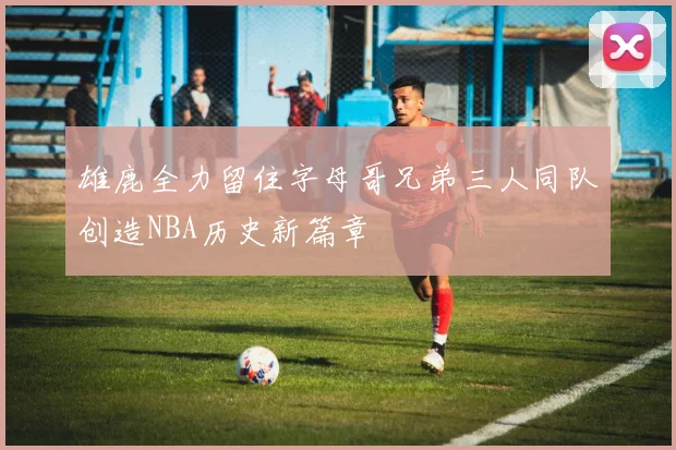 雄鹿全力留住字母哥兄弟三人同队创造NBA历史新篇章