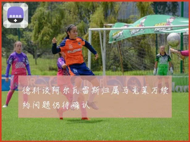德科谈阿尔瓦雷斯归属马竞莱万续约问题仍待确认