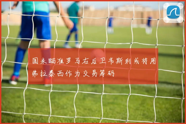 国米瞄准罗马右后卫韦斯利或将用弗拉泰西作为交易筹码
