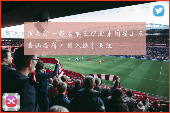 国足新一期名单出炉北京国安山东泰山各有六将入选引关注