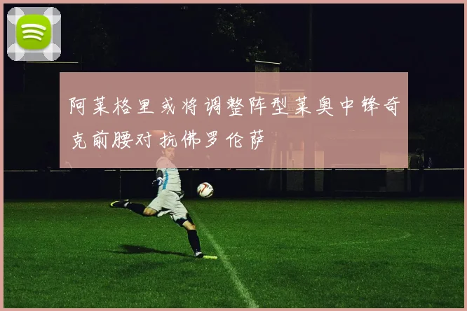 阿莱格里或将调整阵型莱奥中锋奇克前腰对抗佛罗伦萨