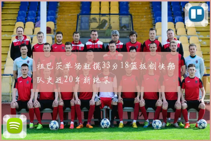 祖巴茨单场狂揽33分18篮板创快船队史近20年新纪录