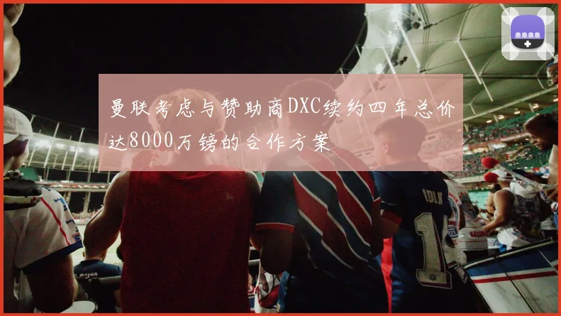 曼联考虑与赞助商DXC续约四年总价达8000万镑的合作方案