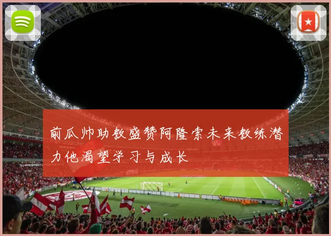 前瓜帅助教盛赞阿隆索未来教练潜力他渴望学习与成长