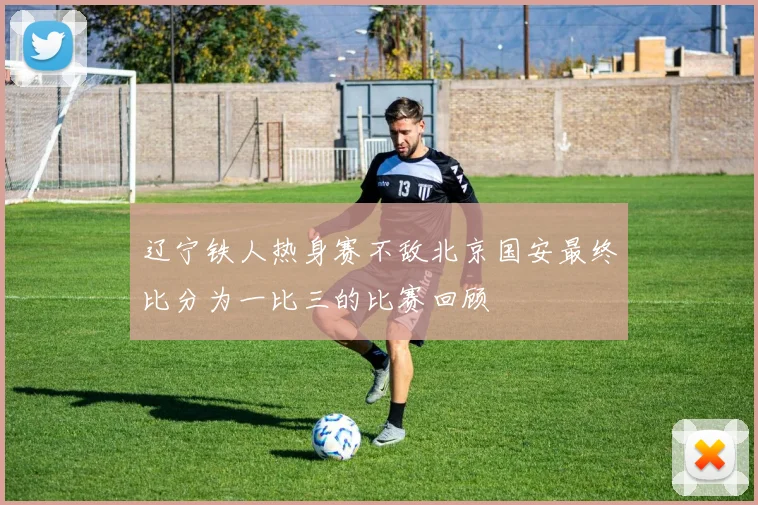 辽宁铁人热身赛不敌北京国安最终比分为一比三的比赛回顾