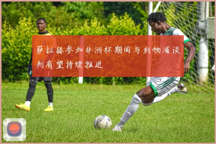 萨拉赫参加非洲杯期间与利物浦谈判有望持续推进