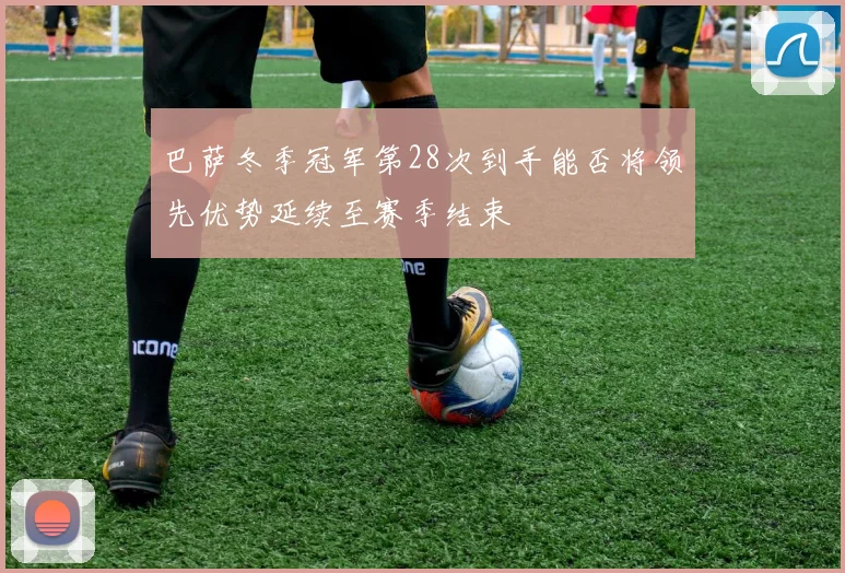 巴萨冬季冠军第28次到手能否将领先优势延续至赛季结束