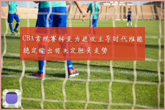 CBA常规赛转变为进攻主导时代谁能稳定输出将决定胜负走势