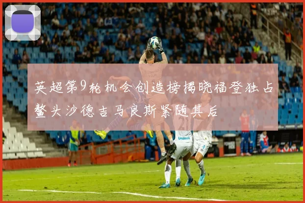 英超第9轮机会创造榜揭晓福登独占鳌头沙德吉马良斯紧随其后