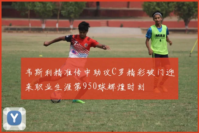 韦斯利精准传中助攻C罗精彩破门迎来职业生涯第950球辉煌时刻
