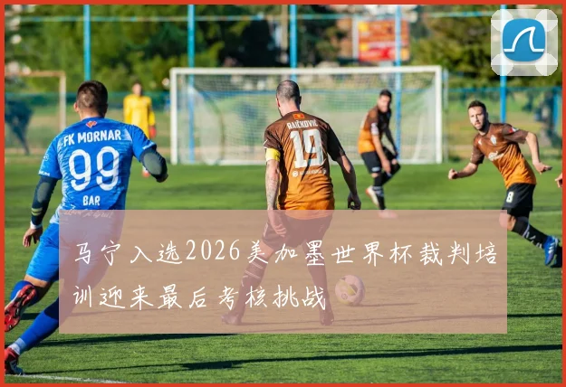 马宁入选2026美加墨世界杯裁判培训迎来最后考核挑战