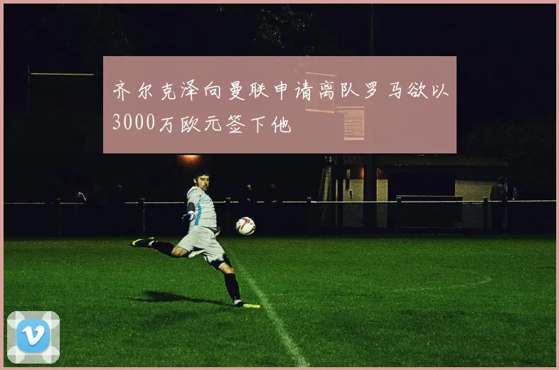 齐尔克泽向曼联申请离队罗马欲以3000万欧元签下他