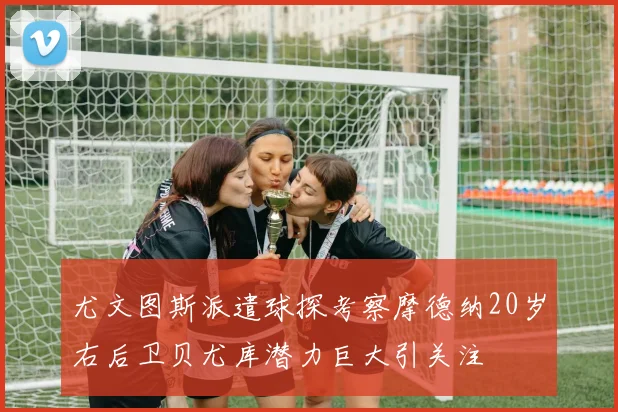 尤文图斯派遣球探考察摩德纳20岁右后卫贝尤库潜力巨大引关注