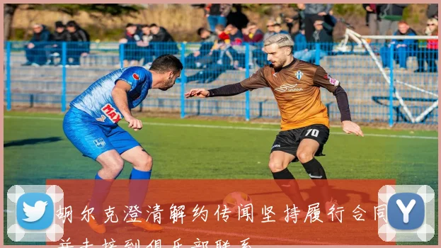 胡尔克澄清解约传闻坚持履行合同并未接到俱乐部联系