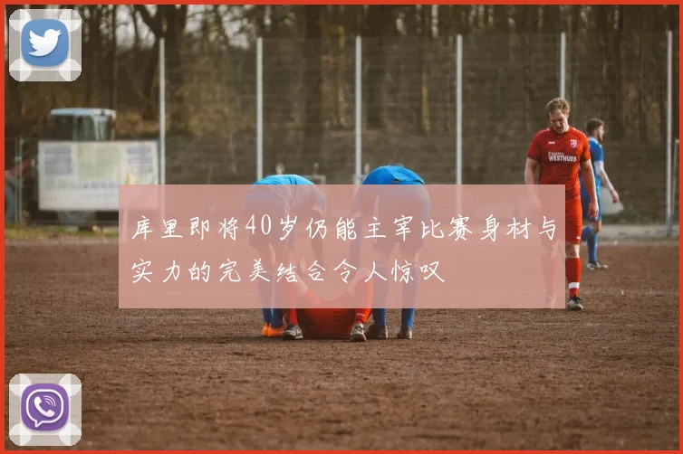 库里即将40岁仍能主宰比赛身材与实力的完美结合令人惊叹