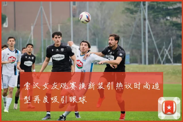 索汉女友观赛换新装引热议时尚造型再度吸引眼球
