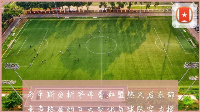 考辛斯分析字母哥加盟热火后东部竞争格局的巨大变化与球队实力提升