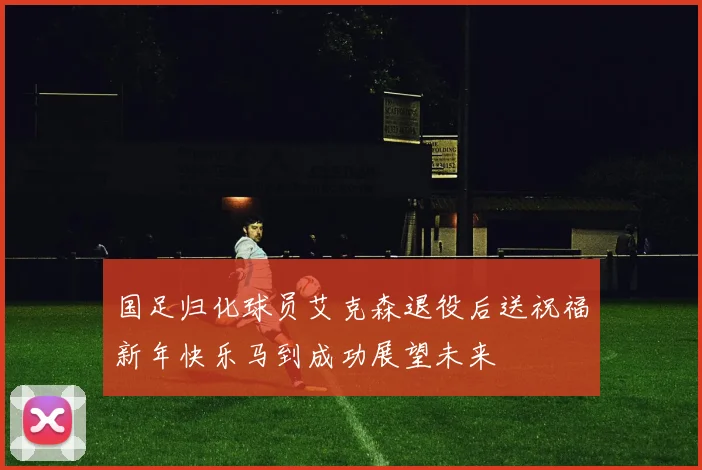 国足归化球员艾克森退役后送祝福新年快乐马到成功展望未来