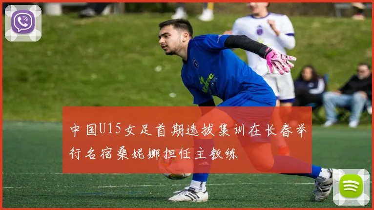 中国U15女足首期选拔集训在长春举行名宿桑妮娜担任主教练