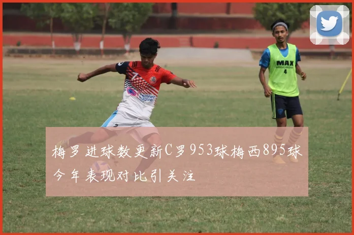 梅罗进球数更新C罗953球梅西895球今年表现对比引关注