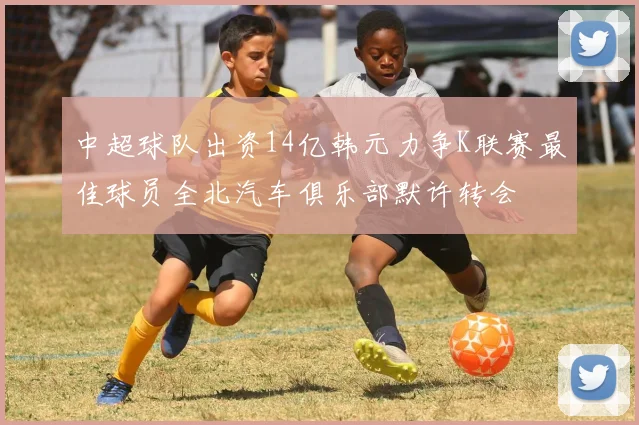 中超球队出资14亿韩元力争K联赛最佳球员全北汽车俱乐部默许转会