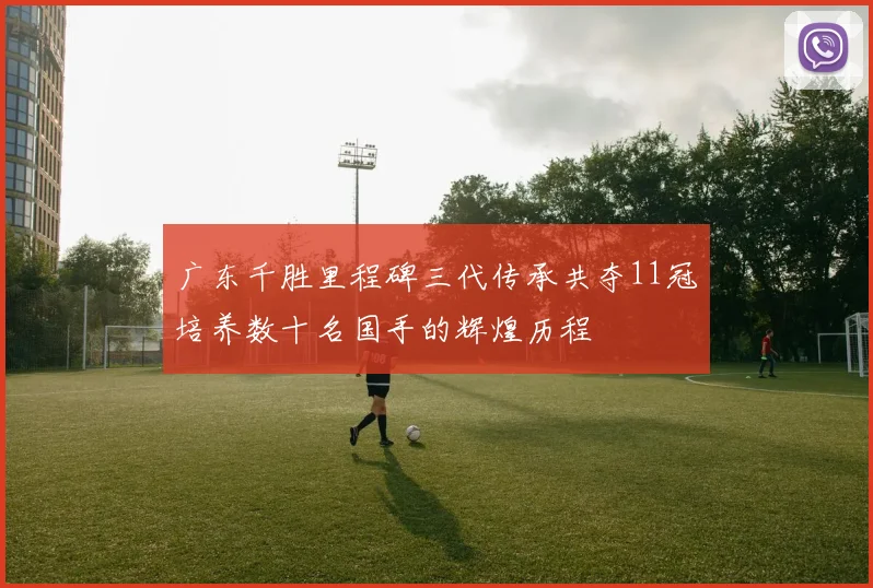 广东千胜里程碑三代传承共夺11冠培养数十名国手的辉煌历程