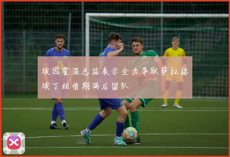 埃因霍温总监表示全力争取萨拉赫埃丁租借期满后留队