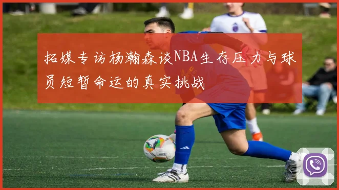 拓媒专访杨瀚森谈NBA生存压力与球员短暂命运的真实挑战