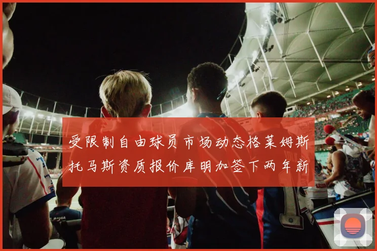 受限制自由球员市场动态格莱姆斯托马斯资质报价库明加签下两年新合同