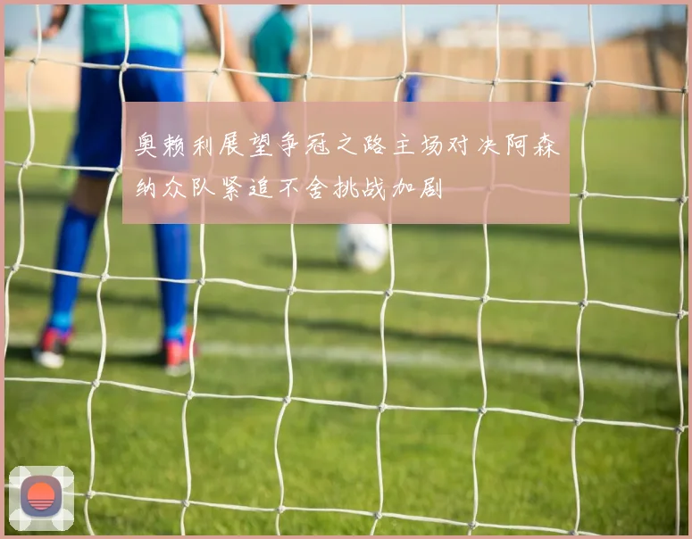 奥赖利展望争冠之路主场对决阿森纳众队紧追不舍挑战加剧