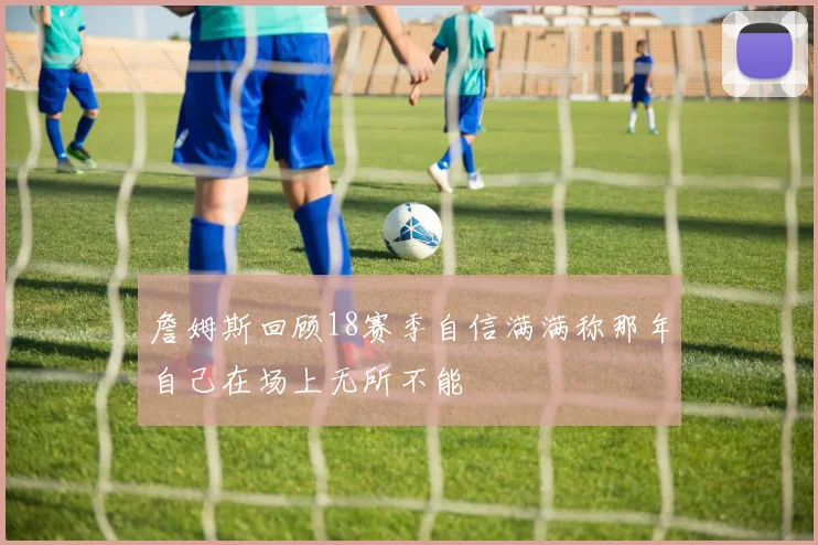 詹姆斯回顾18赛季自信满满称那年自己在场上无所不能